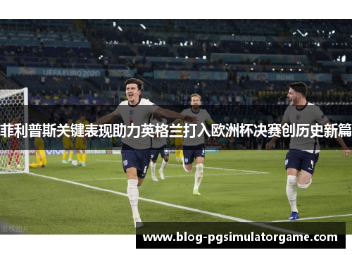 菲利普斯关键表现助力英格兰打入欧洲杯决赛创历史新篇
