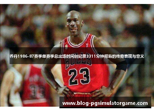 乔丹1986-87赛季单赛季总出场时间创纪录3311分钟背后的传奇表现与意义
