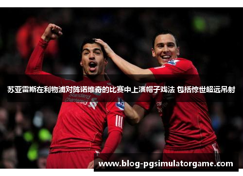 苏亚雷斯在利物浦对阵诺维奇的比赛中上演帽子戏法 包括惊世超远吊射