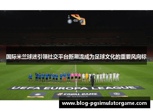国际米兰球迷引领社交平台新潮流成为足球文化的重要风向标