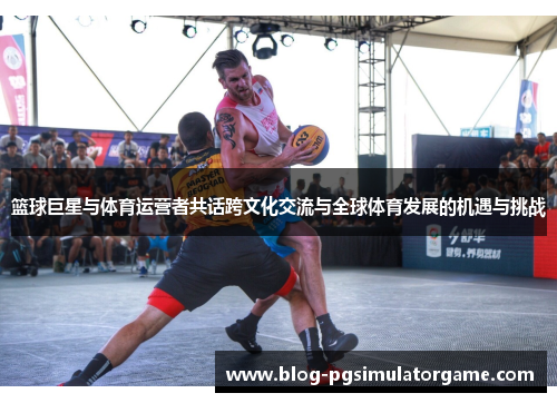 篮球巨星与体育运营者共话跨文化交流与全球体育发展的机遇与挑战