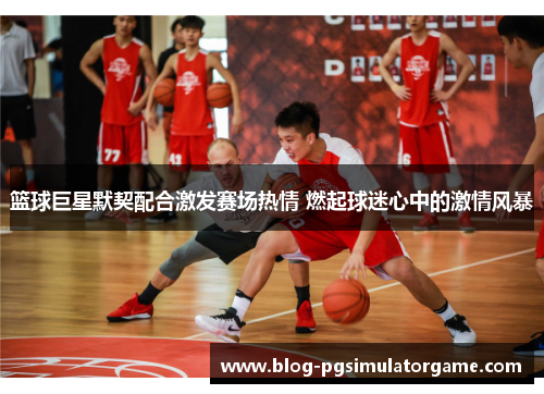 篮球巨星默契配合激发赛场热情 燃起球迷心中的激情风暴