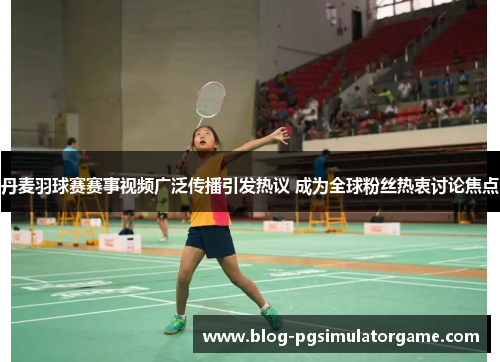 丹麦羽球赛赛事视频广泛传播引发热议 成为全球粉丝热衷讨论焦点