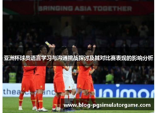 亚洲杯球员语言学习与沟通挑战探讨及其对比赛表现的影响分析