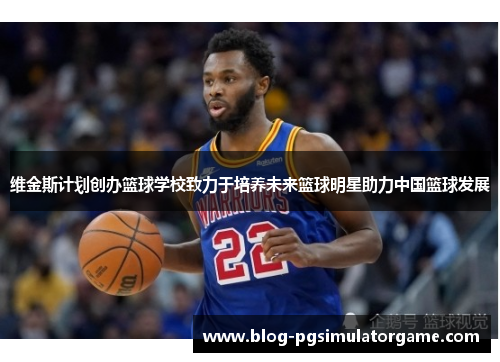 维金斯计划创办篮球学校致力于培养未来篮球明星助力中国篮球发展