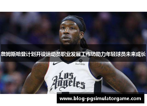 詹姆斯哈登计划开设运动员职业发展工作坊助力年轻球员未来成长