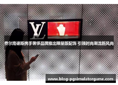 费尔南德斯携手奢侈品牌推出限量版配饰 引领时尚潮流新风尚