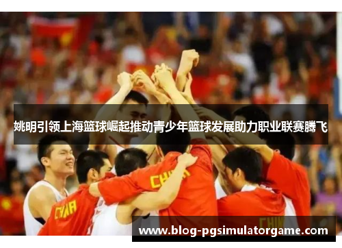 姚明引领上海篮球崛起推动青少年篮球发展助力职业联赛腾飞