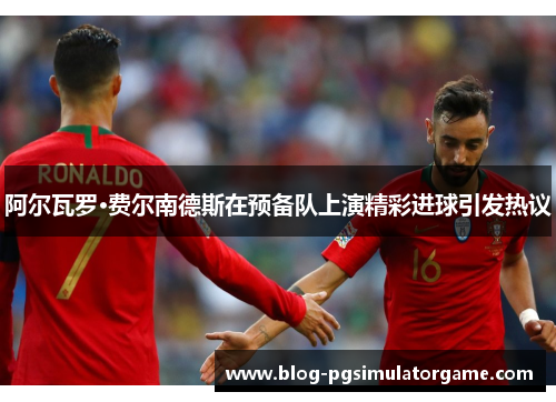 阿尔瓦罗·费尔南德斯在预备队上演精彩进球引发热议