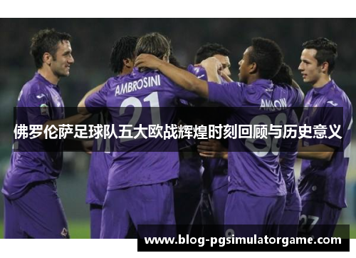 佛罗伦萨足球队五大欧战辉煌时刻回顾与历史意义