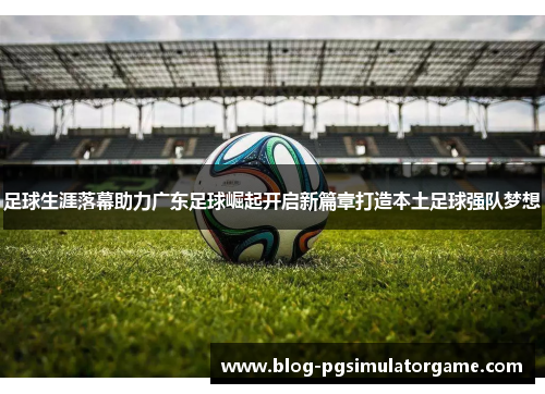 足球生涯落幕助力广东足球崛起开启新篇章打造本土足球强队梦想
