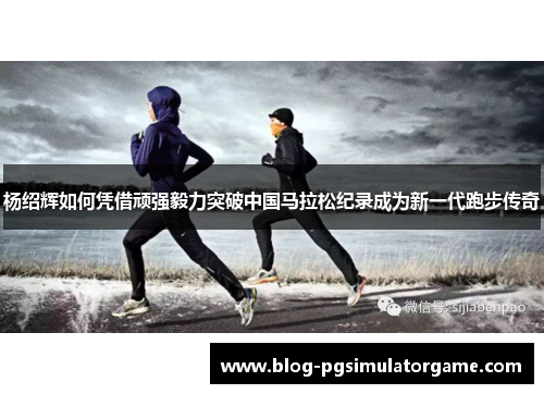 杨绍辉如何凭借顽强毅力突破中国马拉松纪录成为新一代跑步传奇