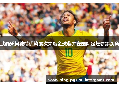 武磊凭何独特优势屡次荣膺金球奖并在国际足坛崭露头角