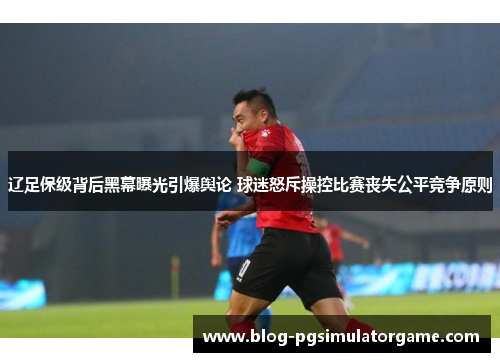 辽足保级背后黑幕曝光引爆舆论 球迷怒斥操控比赛丧失公平竞争原则