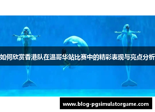 如何欣赏香港队在温哥华站比赛中的精彩表现与亮点分析