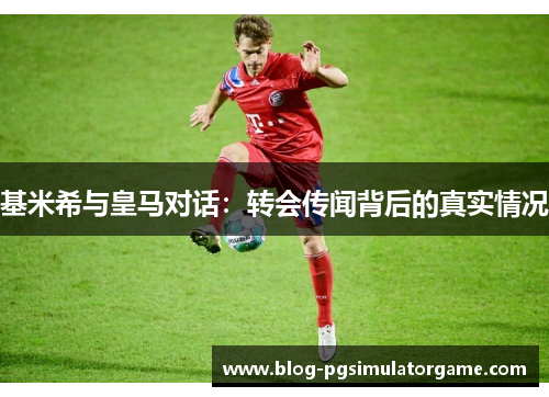 基米希与皇马对话：转会传闻背后的真实情况
