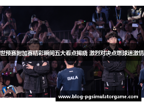 世预赛附加赛精彩瞬间五大看点揭晓 激烈对决点燃球迷激情