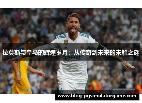 拉莫斯与皇马的辉煌岁月：从传奇到未来的未解之谜