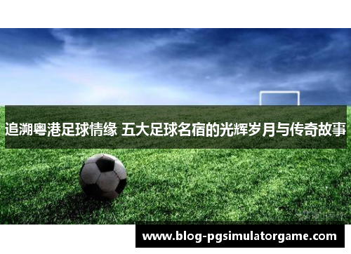 追溯粤港足球情缘 五大足球名宿的光辉岁月与传奇故事