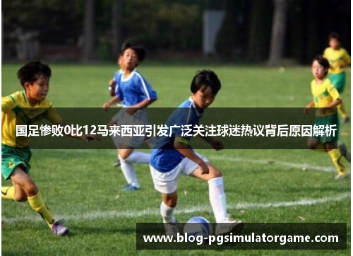 国足惨败0比12马来西亚引发广泛关注球迷热议背后原因解析