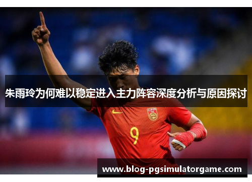 朱雨玲为何难以稳定进入主力阵容深度分析与原因探讨