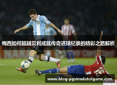 梅西如何超越贝利成就传奇进球纪录的精彩之路解析