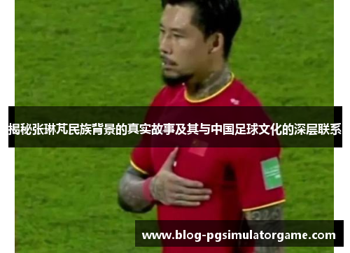 揭秘张琳芃民族背景的真实故事及其与中国足球文化的深层联系