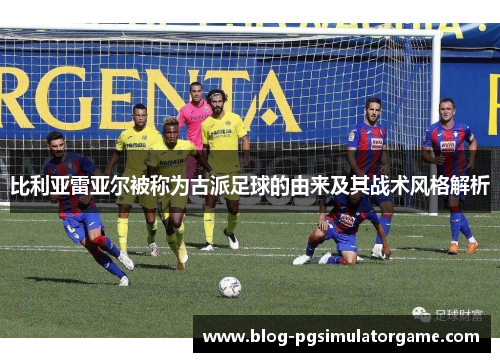 比利亚雷亚尔被称为古派足球的由来及其战术风格解析