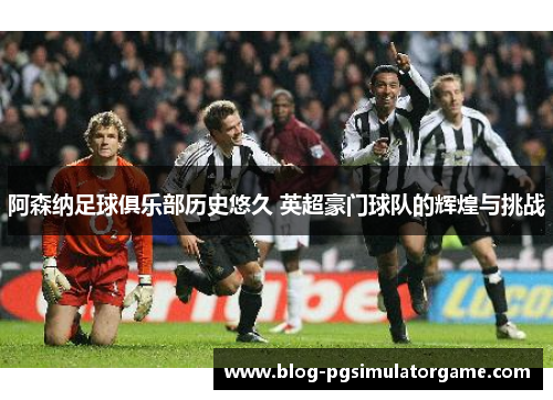 阿森纳足球俱乐部历史悠久 英超豪门球队的辉煌与挑战