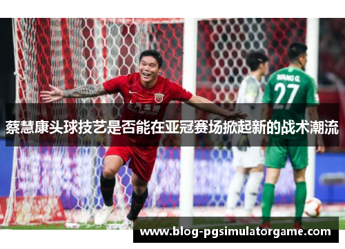 蔡慧康头球技艺是否能在亚冠赛场掀起新的战术潮流